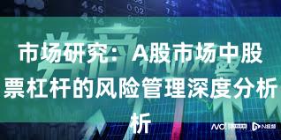 市场研究:A股市场中股票杠杆的风险管理深度分析