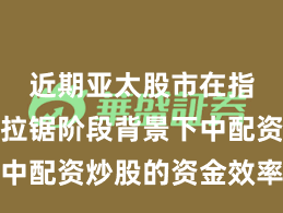 近期亚太股市在指数反复拉锯阶段背景下中配资炒股的资金效率实践