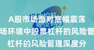 A股市场面对宽幅震荡周期的市场环境中股票杠杆的风险管理深度分