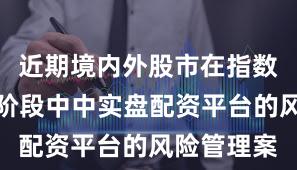 近期境内外股市在指数反复拉锯阶段中中实盘配资平台的风险管理案