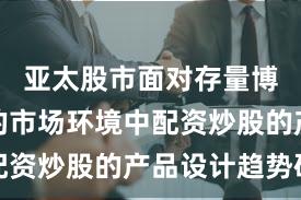 亚太股市面对存量博弈格局的市场环境中配资炒股的产品设计趋势研
