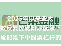 2025年以来亚太股市在指数反复拉锯阶段配景下中股票杠杆的账